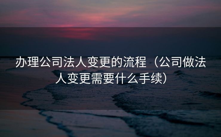 办理公司法人变更的流程(公司做法人变更需要什么手续) 办理公司法人变更的流程(公司做法人变更需要什么手续)
