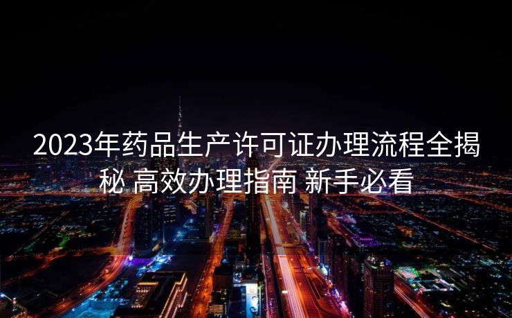 2023年药品生产许可证办理流程全揭秘 高效办理指南 新手必看