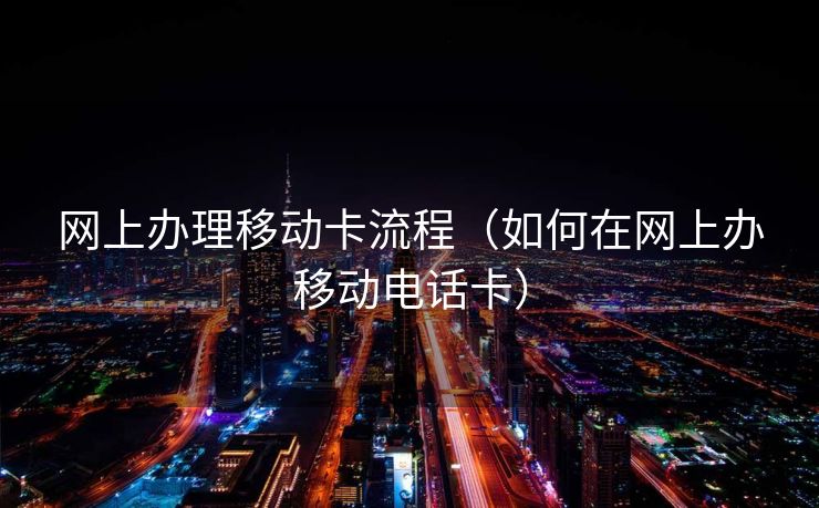 网上办理移动卡流程（如何在网上办移动电话卡）