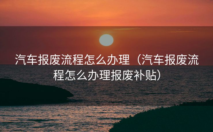 汽车报废流程怎么办理（汽车报废流程怎么办理报废补贴）