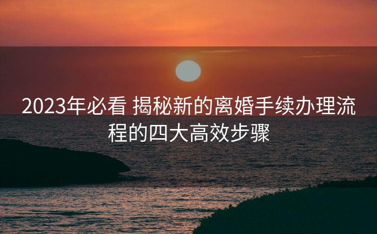 2023年必看 揭秘新的离婚手续办理流程的四大高效步骤