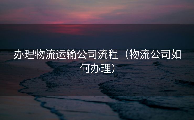 办理物流运输公司流程（物流公司如何办理）