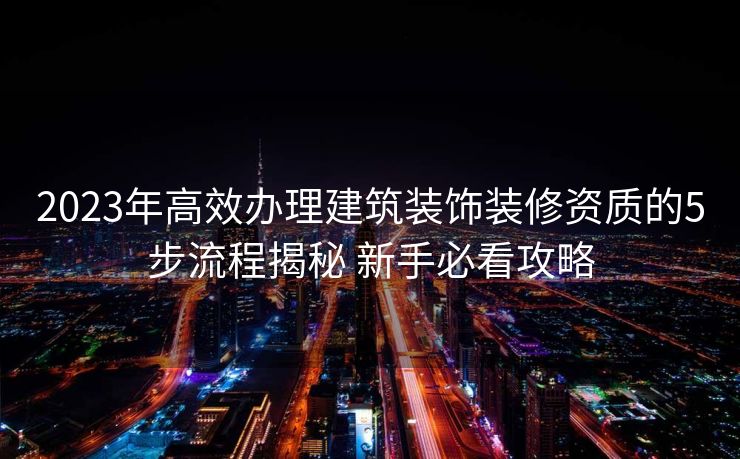 2023年高效办理建筑装饰装修资质的5步流程揭秘 新手必看攻略 2023年高效办理建筑装饰装修资质的5步流程揭秘 新手必看攻略
