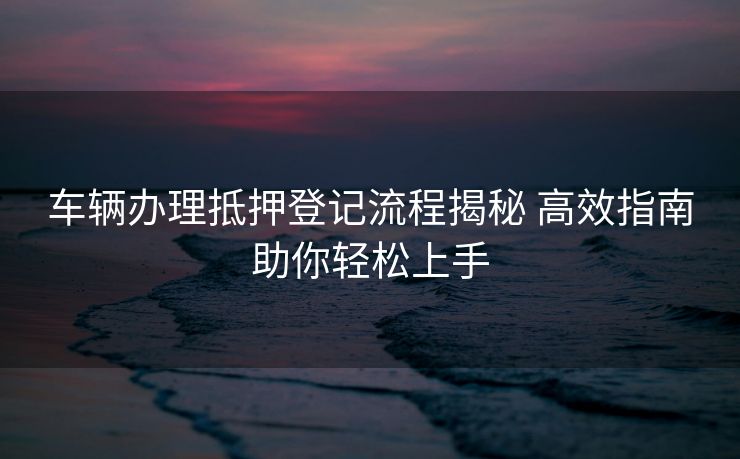 车辆办理抵押登记流程揭秘 高效指南助你轻松上手