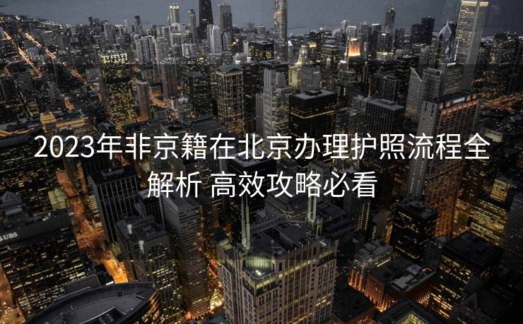 2023年非京籍在北京办理护照流程全解析 高效攻略必看