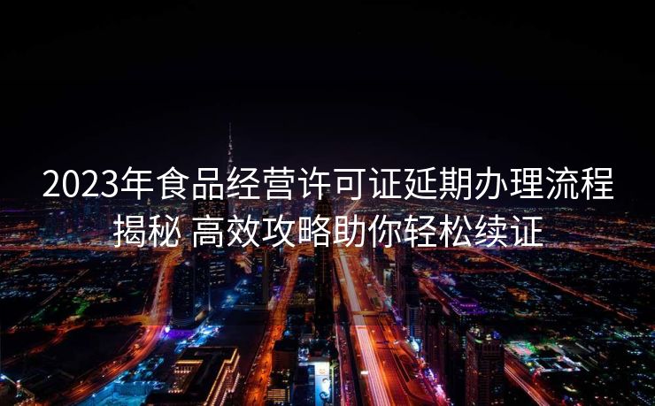 2023年食品经营许可证延期办理流程揭秘 高效攻略助你轻松续证 2023年食品经营许可证延期办理流程揭秘 高效攻略助你轻松续证