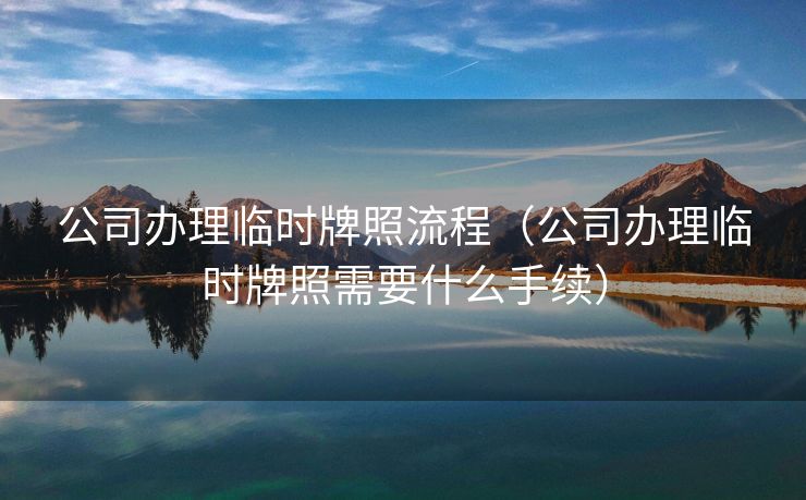 公司办理临时牌照流程（公司办理临时牌照需要什么手续）