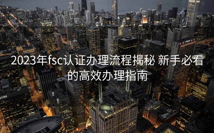 2023年fsc认证办理流程揭秘 新手必看的高效办理指南