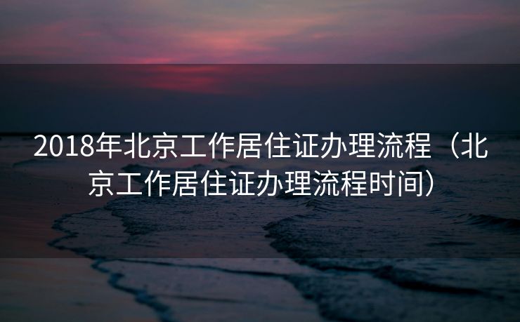 2018年北京工作居住证办理流程（北京工作居住证办理流程时间）