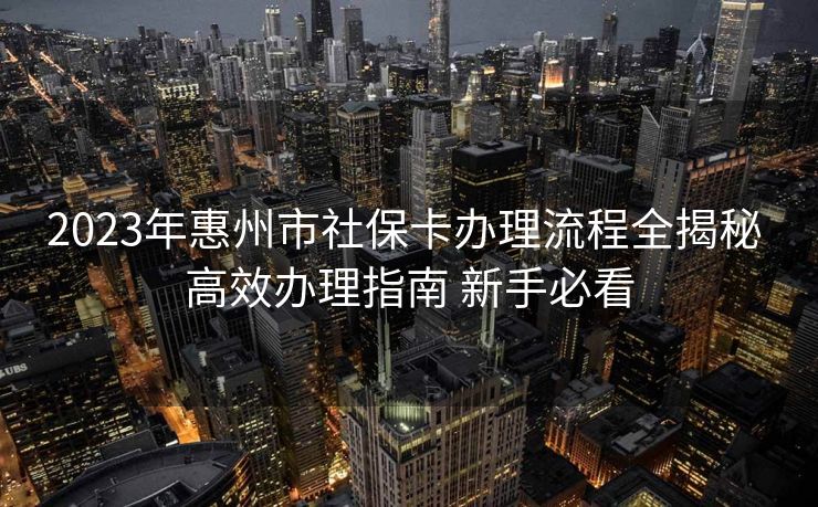 2023年惠州市社保卡办理流程全揭秘 高效办理指南 新手必看