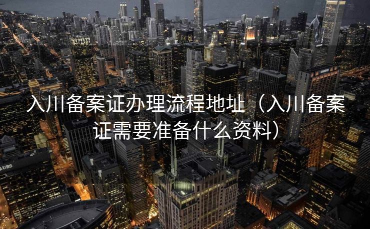 入川备案证办理流程地址（入川备案证需要准备什么资料）