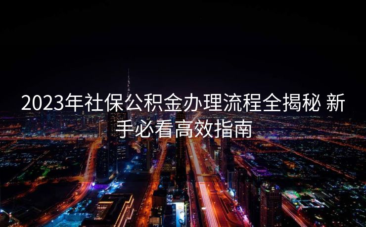 2023年社保公积金办理流程全揭秘 新手必看高效指南 2023年社保公积金办理流程全揭秘 新手必看高效指南