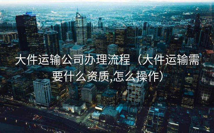 大件运输公司办理流程（大件运输需要什么资质,怎么操作）