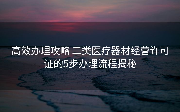高效办理攻略 二类医疗器材经营许可证的5步办理流程揭秘 高效办理攻略 二类医疗器材经营许可证的5步办理流程揭秘