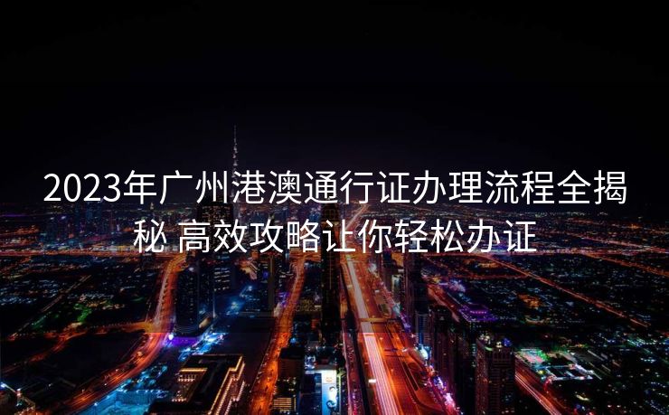 2023年广州港澳通行证办理流程全揭秘 高效攻略让你轻松办证 2023年广州港澳通行证办理流程全揭秘 高效攻略让你轻松办证
