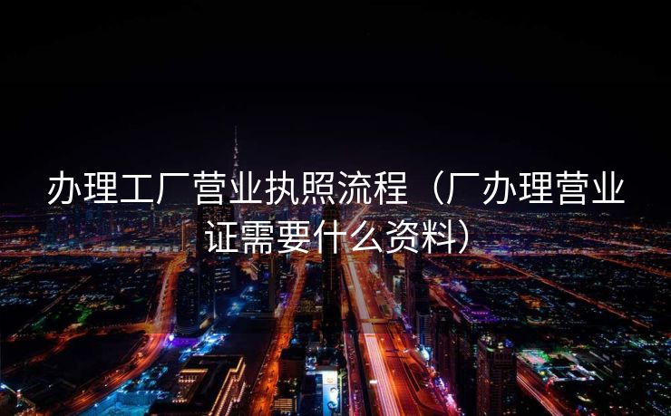 办理工厂营业执照流程（厂办理营业证需要什么资料）