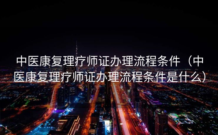 中医康复理疗师证办理流程条件（中医康复理疗师证办理流程条件是什么）
