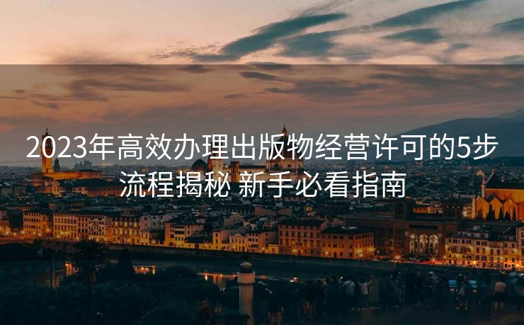 2023年高效办理出版物经营许可的5步流程揭秘 新手必看指南 2023年高效办理出版物经营许可的5步流程揭秘 新手必看指南