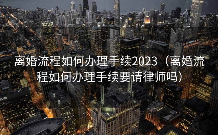 离婚流程如何办理手续2023（离婚流程如何办理手续要请律师吗）