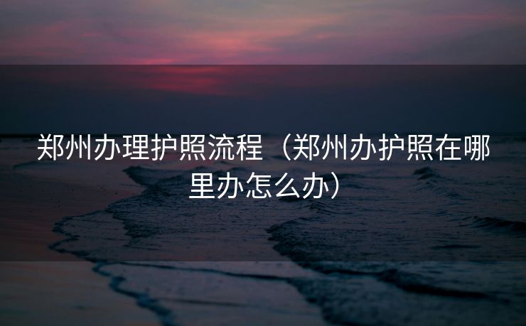 郑州办理护照流程（郑州办护照在哪里办怎么办）
