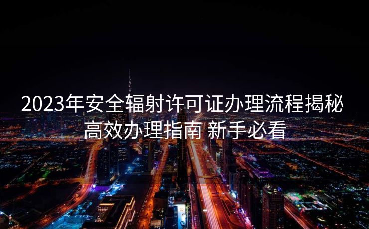 2023年安全辐射许可证办理流程揭秘 高效办理指南 新手必看
