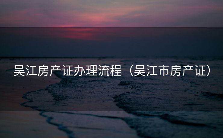 吴江房产证办理流程(吴江市房产证) 吴江房产证办理流程(吴江市房产证)