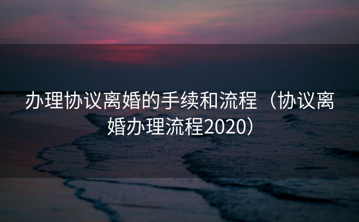 办理协议离婚的手续和流程(协议离婚办理流程2020) 办理协议离婚的手续和流程(协议离婚办理流程2020)