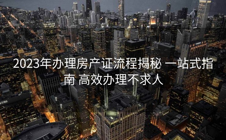 2023年办理房产证流程揭秘 一站式指南 高效办理不求人 2023年办理房产证流程揭秘 一站式指南 高效办理不求人