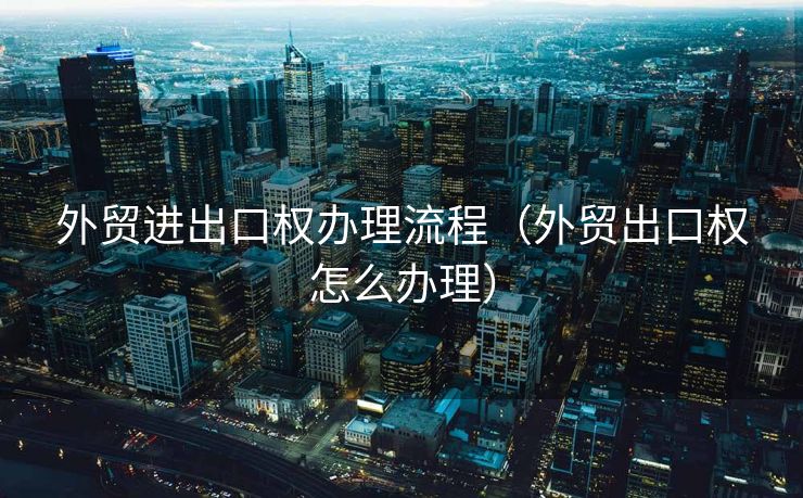 外贸进出口权办理流程(外贸出口权怎么办理) 外贸进出口权办理流程(外贸出口权怎么办理)