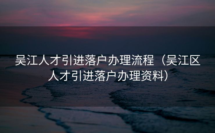 吴江人才引进落户办理流程（吴江区人才引进落户办理资料）