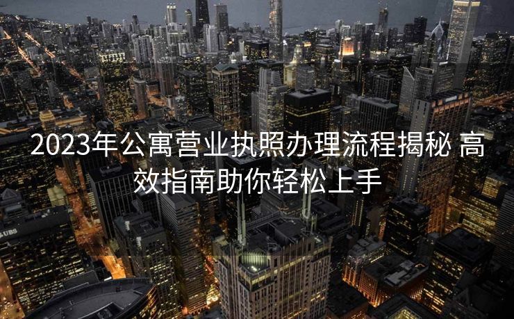 2023年公寓营业执照办理流程揭秘 高效指南助你轻松上手
