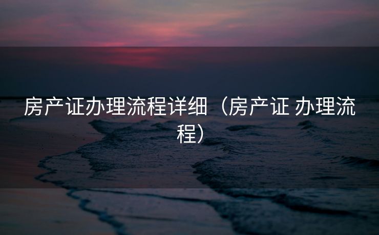 房产证办理流程详细(房产证 办理流程) 房产证办理流程详细(房产证 办理流程)