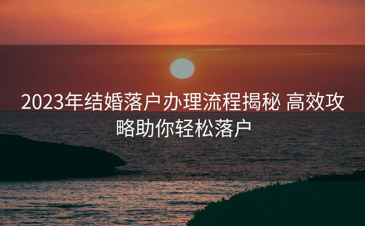 2023年结婚落户办理流程揭秘 高效攻略助你轻松落户 2023年结婚落户办理流程揭秘 高效攻略助你轻松落户