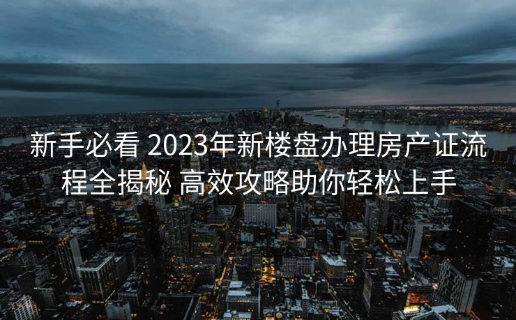 新手必看 2023年新楼盘办理房产证流程全揭秘 高效攻略助你轻松上手