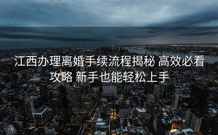 江西办理离婚手续流程揭秘 高效必看攻略 新手也能轻松上手