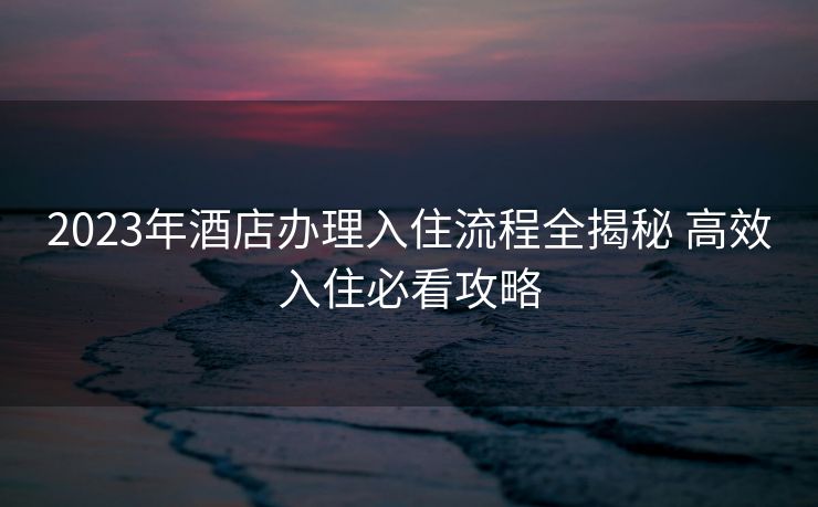 2023年酒店办理入住流程全揭秘 高效入住必看攻略 2023年酒店办理入住流程全揭秘 高效入住必看攻略