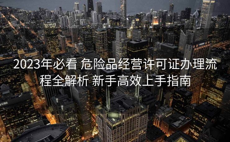 2023年必看 危险品经营许可证办理流程全解析 新手高效上手指南 2023年必看 危险品经营许可证办理流程全解析 新手高效上手指南