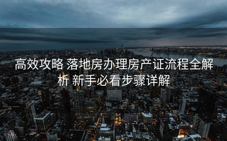 高效攻略 落地房办理房产证流程全解析 新手必看步骤详解