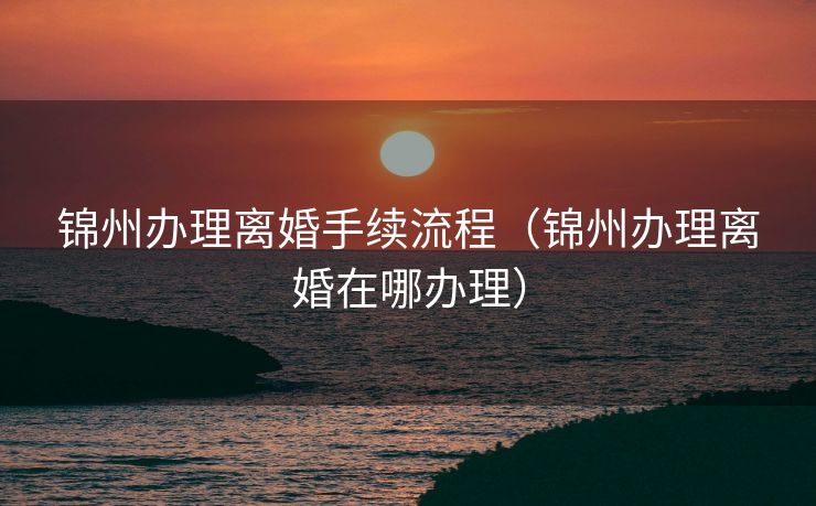 锦州办理离婚手续流程（锦州办理离婚在哪办理）