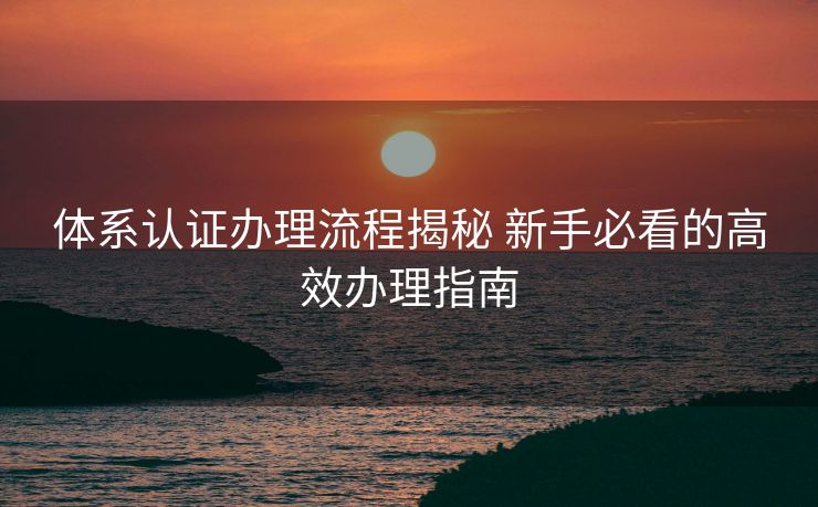 体系认证办理流程揭秘 新手必看的高效办理指南 体系认证办理流程揭秘 新手必看的高效办理指南
