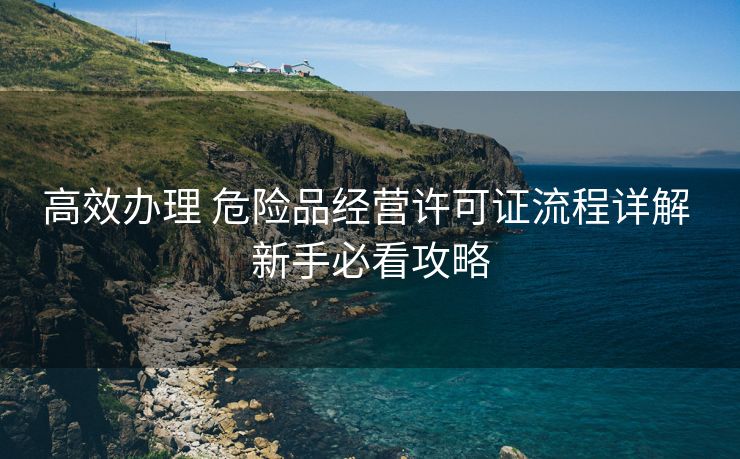高效办理 危险品经营许可证流程详解 新手必看攻略