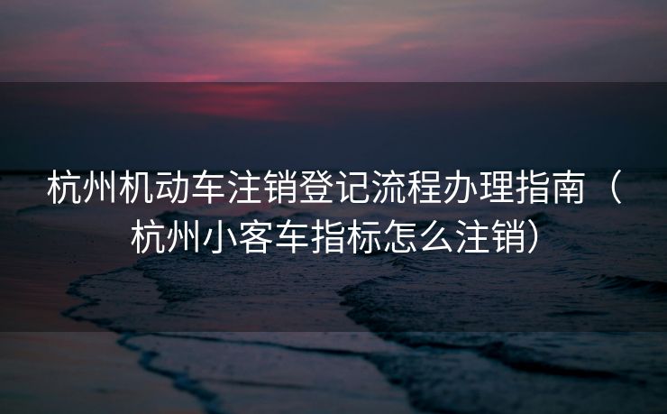 杭州机动车注销登记流程办理指南（杭州小客车指标怎么注销）