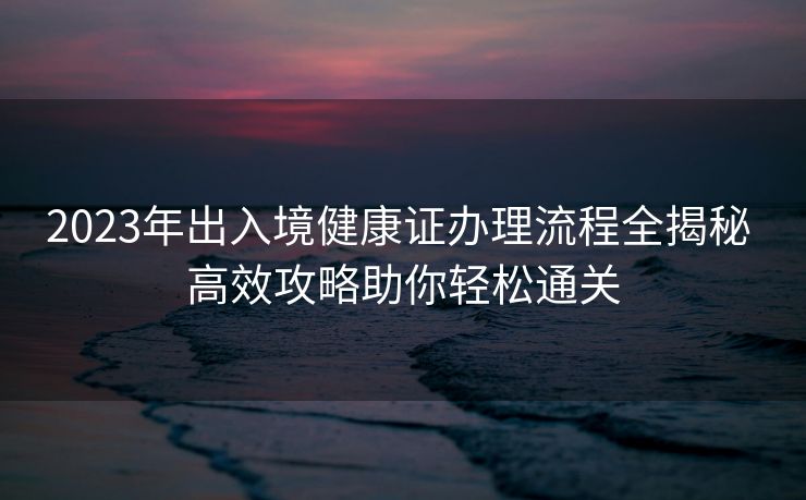 2023年出入境健康证办理流程全揭秘 高效攻略助你轻松通关 2023年出入境健康证办理流程全揭秘 高效攻略助你轻松通关