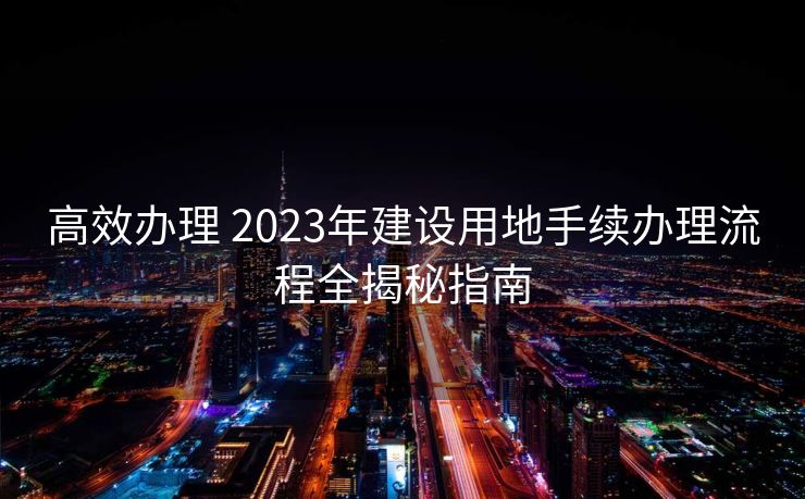 高效办理 2023年建设用地手续办理流程全揭秘指南