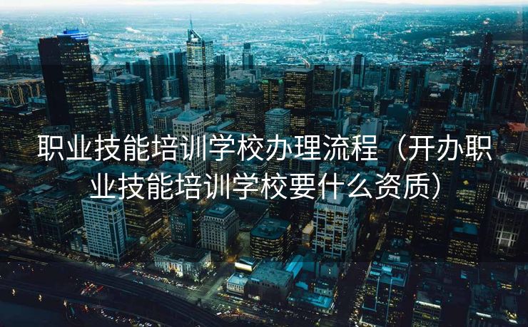 职业技能培训学校办理流程（开办职业技能培训学校要什么资质）