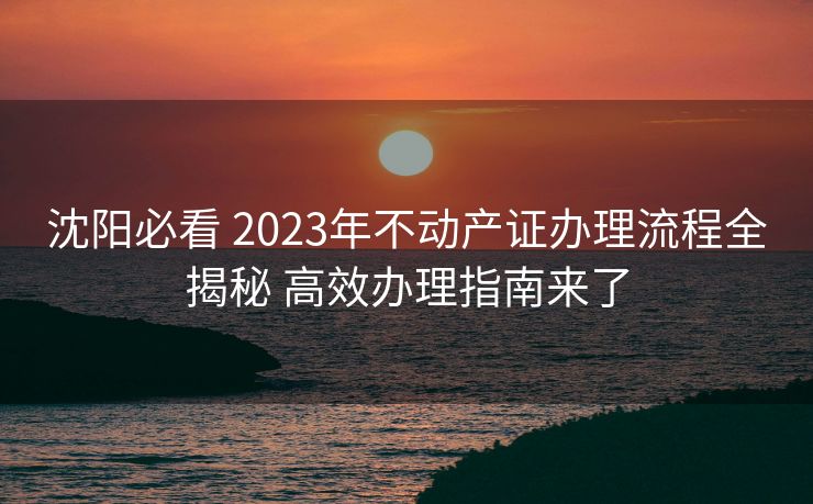 沈阳必看 2023年不动产证办理流程全揭秘 高效办理指南来了