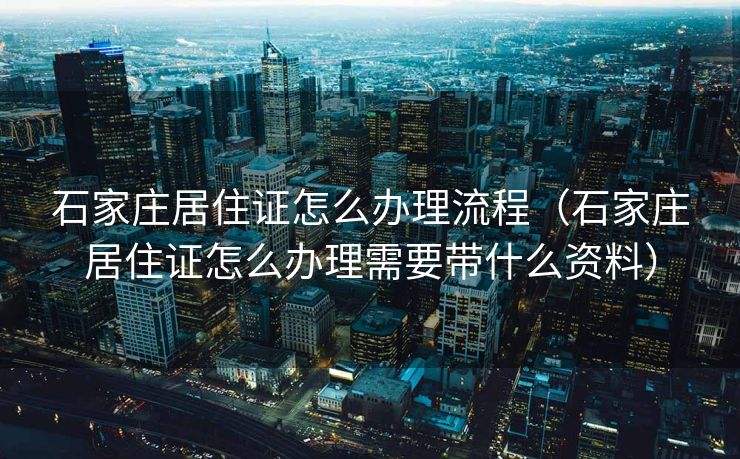石家庄居住证怎么办理流程（石家庄居住证怎么办理需要带什么资料）