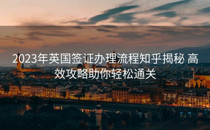 2023年英国签证办理流程知乎揭秘 高效攻略助你轻松通关