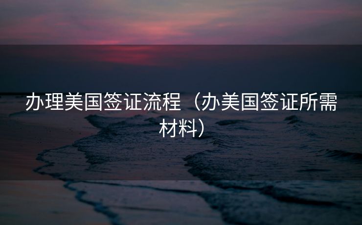 办理美国签证流程（办美国签证所需材料）