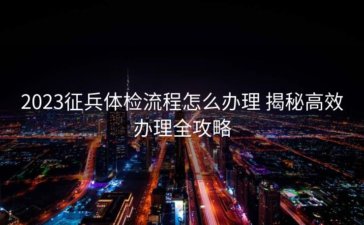 2023征兵体检流程怎么办理 揭秘高效办理全攻略